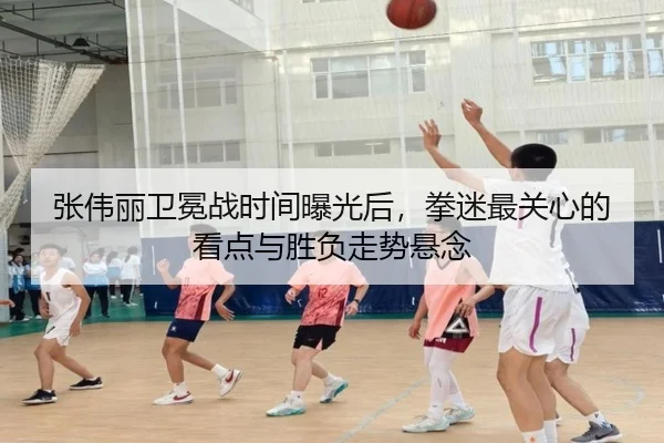 张伟丽卫冕战时间曝光后，拳迷最关心的看点与胜负走势悬念